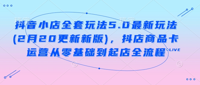 抖音小店全套玩法5.0最新玩法(2月20更新新版)，抖店商品卡运营从零基础到起店全流程-游戏体验馆