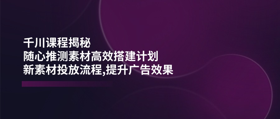 千川课程揭秘：随心推测素材高效搭建计划,新素材投放流程,提升广告效果-游戏体验馆