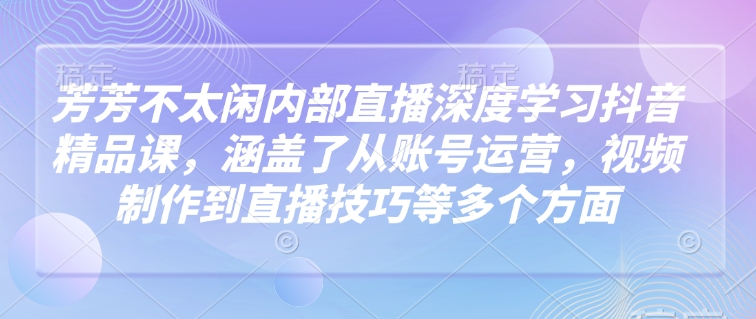 芳芳不太闲内部直播深度学习抖音精品课，涵盖了从账号运营，视频制作到直播技巧等多个方面-游戏体验馆